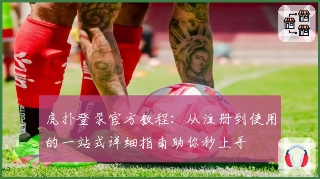 虎扑登录官方教程：从注册到使用的一站式详细指南助你秒上手