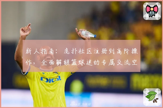 新人指南：虎扑社区注册到高阶操作，全面解锁篮球迷的专属交流空间