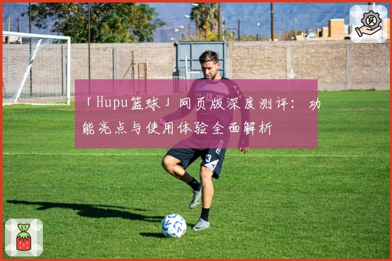 「Hupu篮球」网页版深度测评：功能亮点与使用体验全面解析