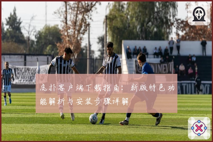 虎扑客户端下载指南：新版特色功能解析与安装步骤详解