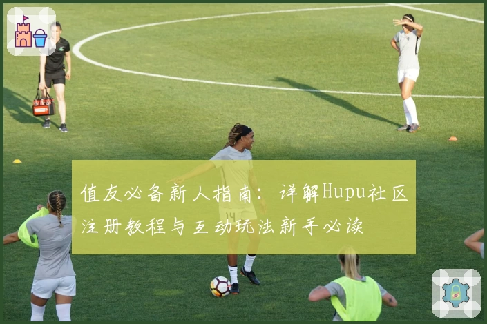 值友必备新人指南：详解Hupu社区注册教程与互动玩法新手必读