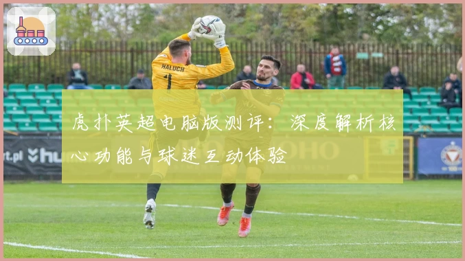 虎扑英超电脑版测评：深度解析核心功能与球迷互动体验