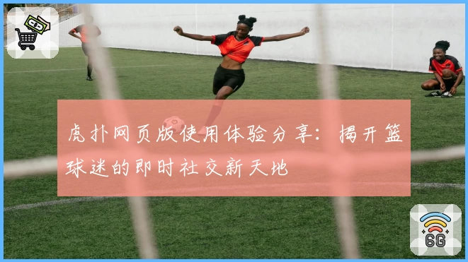 虎扑网页版使用体验分享：揭开篮球迷的即时社交新天地
