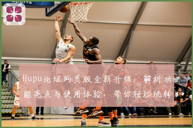Hupu论坛网页版全新升级，解析功能亮点与使用体验，带你轻松玩转社区互动