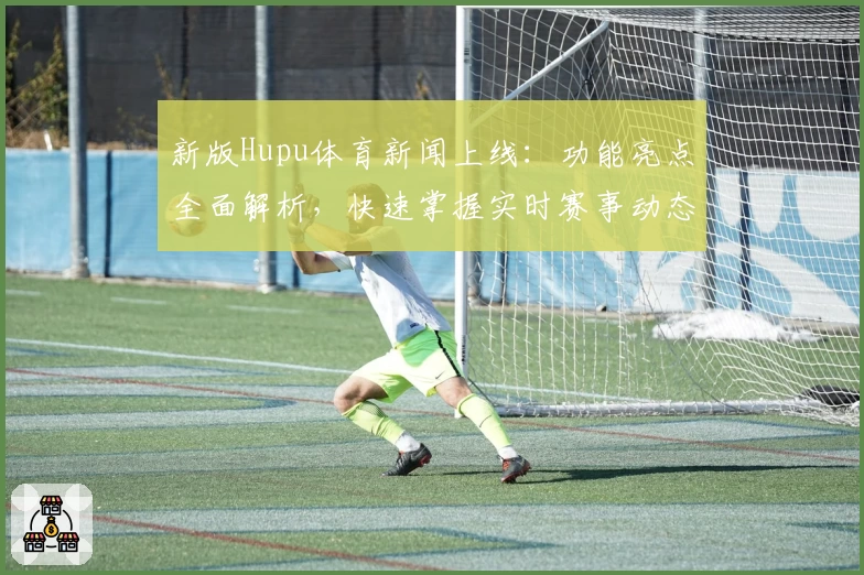 新版Hupu体育新闻上线：功能亮点全面解析，快速掌握实时赛事动态