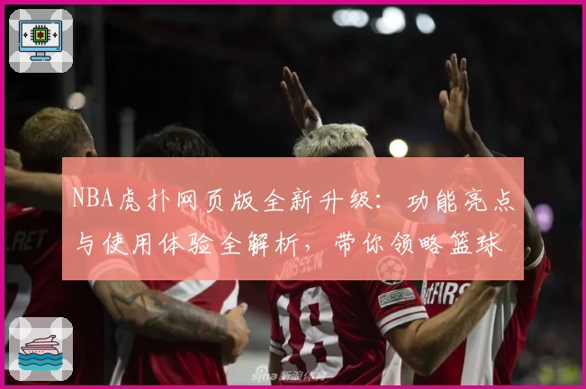 NBA虎扑网页版全新升级：功能亮点与使用体验全解析，带你领略篮球迷必备平台魅力
