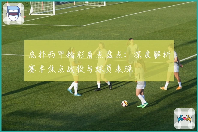 虎扑西甲精彩看点盘点：深度解析赛季焦点战役与球员表现