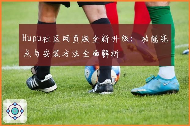 Hupu社区网页版全新升级：功能亮点与安装方法全面解析
