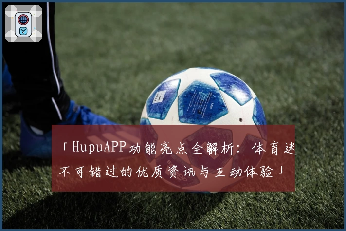 「HupuAPP功能亮点全解析：体育迷不可错过的优质资讯与互动体验」