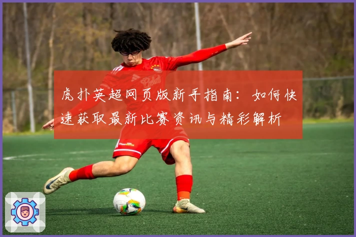 虎扑英超网页版新手指南：如何快速获取最新比赛资讯与精彩解析