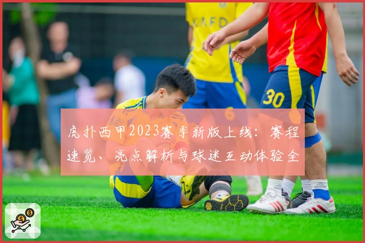 虎扑西甲2023赛季新版上线：赛程速览、亮点解析与球迷互动体验全揭秘