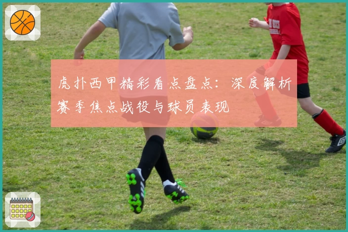 虎扑西甲精彩看点盘点：深度解析赛季焦点战役与球员表现
