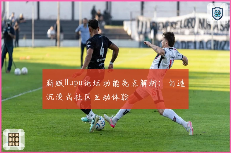 新版Hupu论坛功能亮点解析：打造沉浸式社区互动体验