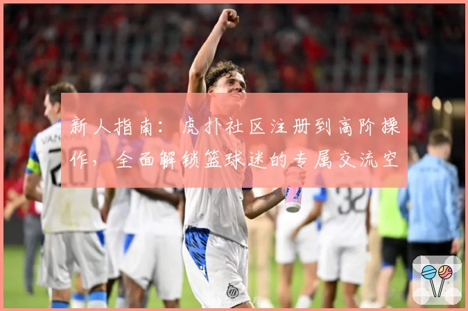 新人指南：虎扑社区注册到高阶操作，全面解锁篮球迷的专属交流空间
