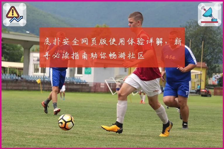 虎扑安全网页版使用体验详解，新手必读指南助你畅游社区