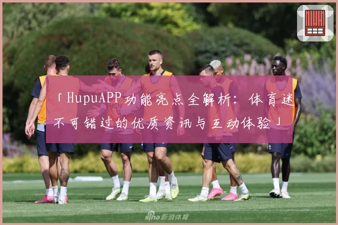 「HupuAPP功能亮点全解析：体育迷不可错过的优质资讯与互动体验」