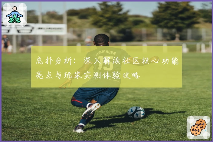 虎扑分析：深入解读社区核心功能亮点与玩家实测体验攻略