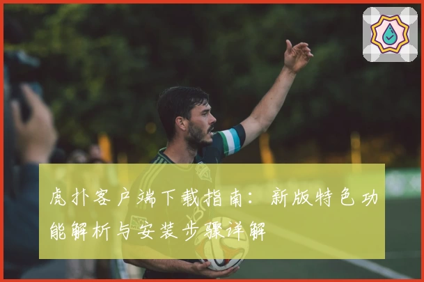 虎扑客户端下载指南：新版特色功能解析与安装步骤详解