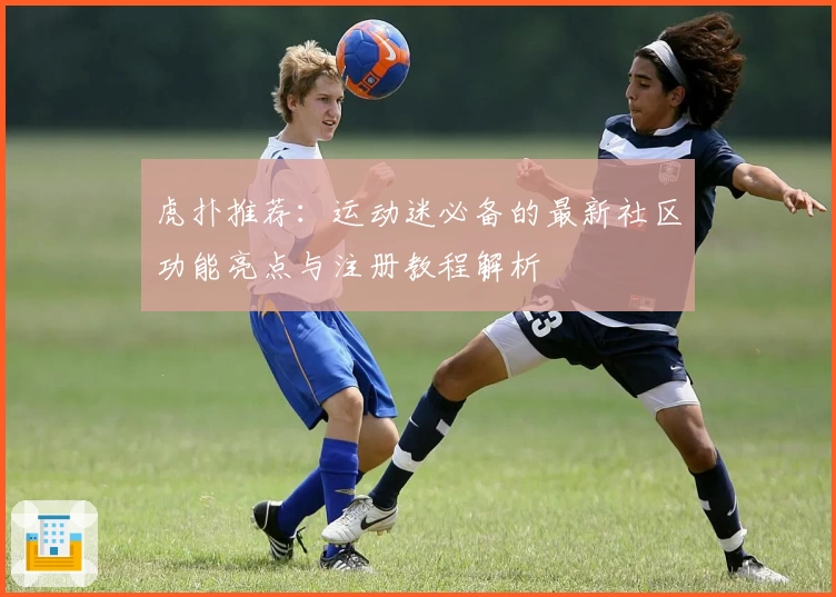 虎扑推荐：运动迷必备的最新社区功能亮点与注册教程解析