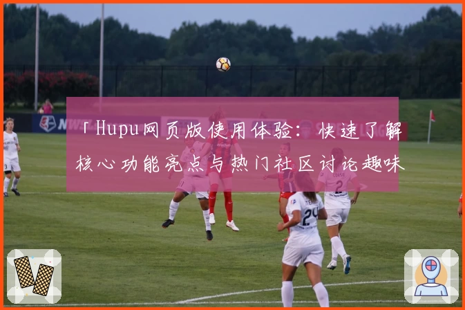 「Hupu网页版使用体验：快速了解核心功能亮点与热门社区讨论趣味」