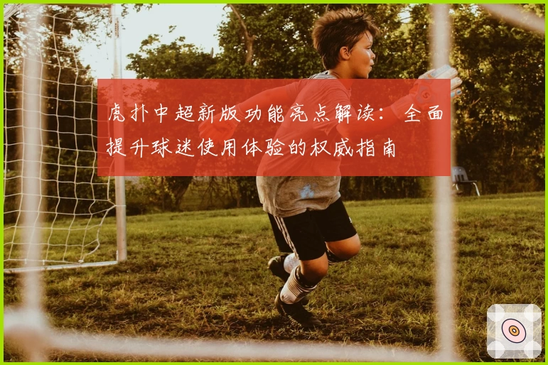 虎扑中超新版功能亮点解读：全面提升球迷使用体验的权威指南