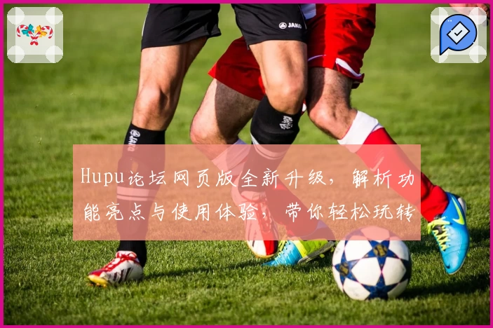 Hupu论坛网页版全新升级，解析功能亮点与使用体验，带你轻松玩转社区互动